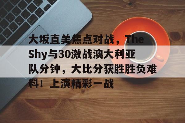 关于大坂直美焦点对战，TheShy与30激战澳大利亚队分钟，大比分获胜胜负难料！上演精彩一战的信息-爱游戏